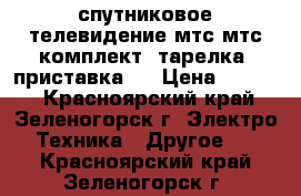 спутниковое телевидение мтс мтс(комплект) тарелка  приставка.  › Цена ­ 5 000 - Красноярский край, Зеленогорск г. Электро-Техника » Другое   . Красноярский край,Зеленогорск г.